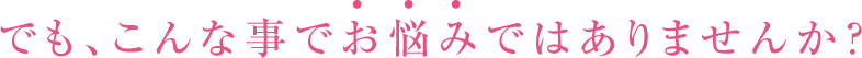 でも、こんな事でお悩みではありませんか？
